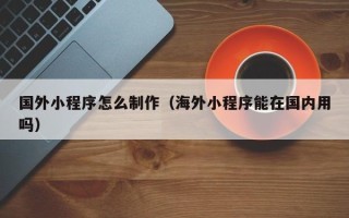 日喀则国外小程序怎么制作（海外小程序能在国内用吗）
