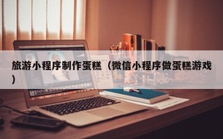 日喀则旅游小程序制作蛋糕（微信小程序做蛋糕游戏）
